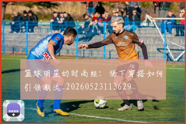 篮球明星的时尚经：场下穿搭如何引领潮流_20260523113629