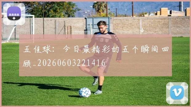 五佳球:今日最精彩的五个瞬间回顾_20260603221416