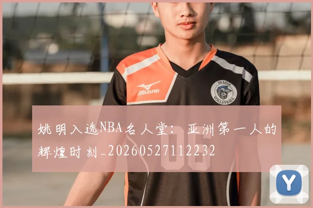 姚明入选NBA名人堂：亚洲第一人的辉煌时刻_20260527112232