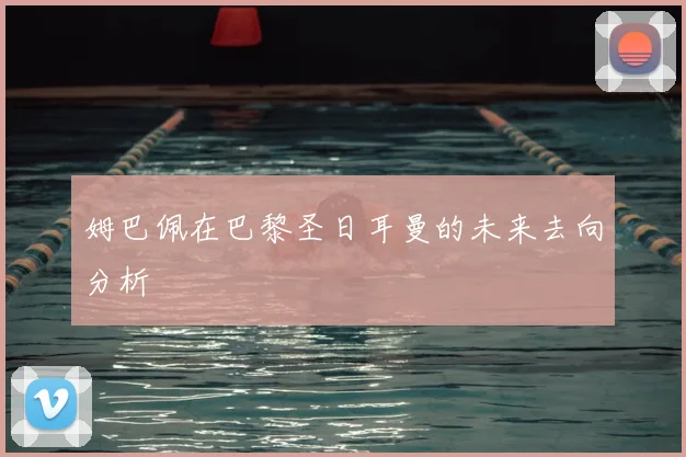 姆巴佩在巴黎圣日耳曼的未来去向分析