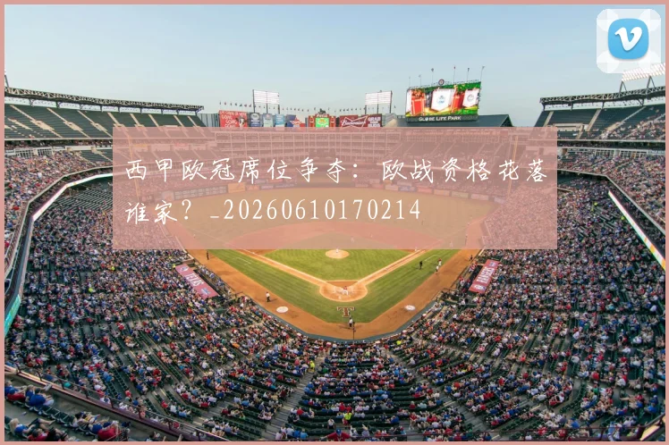 西甲欧冠席位争夺：欧战资格花落谁家？_20260610170214