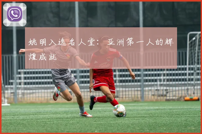 姚明入选名人堂：亚洲第一人的辉煌成就