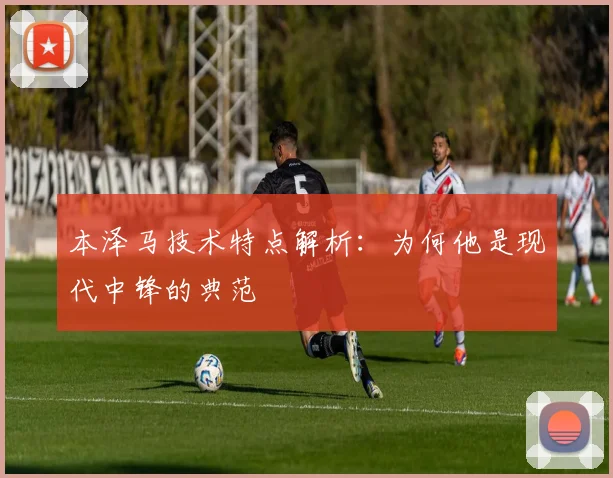 本泽马技术特点解析：为何他是现代中锋的典范