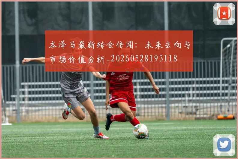 本泽马最新转会传闻：未来去向与市场价值分析_20260528193118