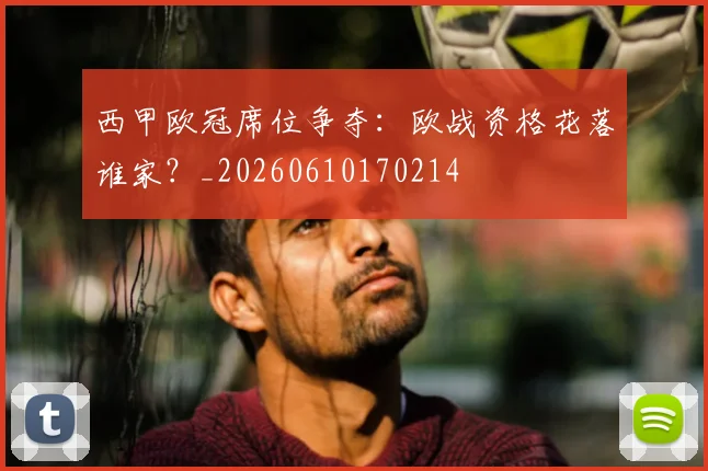 西甲欧冠席位争夺：欧战资格花落谁家？_20260610170214
