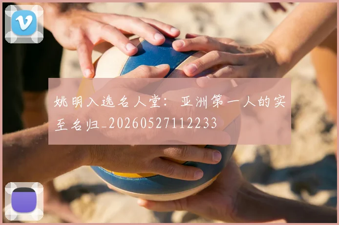 姚明入选名人堂：亚洲第一人的实至名归_20260527112233