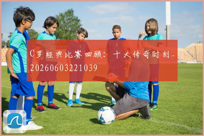 C罗经典比赛回顾:十大传奇时刻_20260603221039