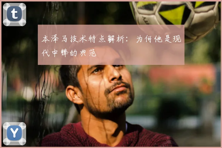 本泽马技术特点解析：为何他是现代中锋的典范