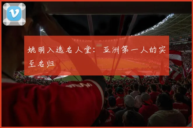 姚明入选名人堂:亚洲第一人的实至名归