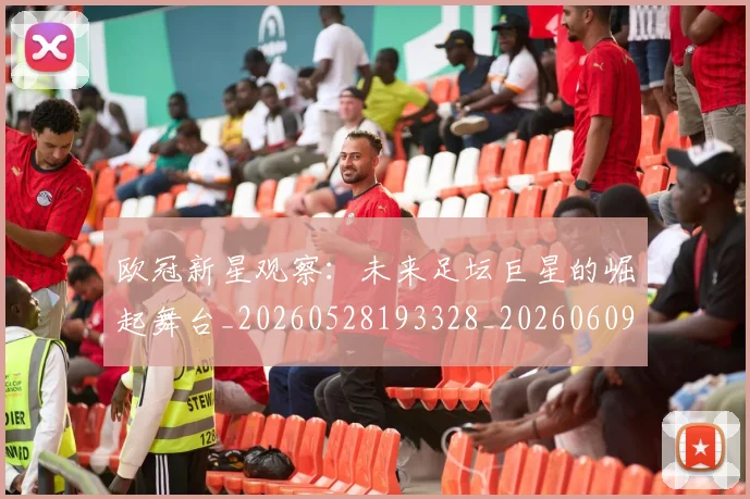 欧冠新星观察：未来足坛巨星的崛起舞台_20260528193328_20260609230042